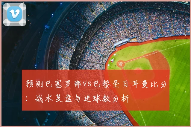 预测巴塞罗那vs巴黎圣日耳曼比分：战术复盘与进球数分析