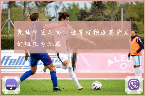 聚焦中国足协:世界杯预选赛背后的组织与挑战