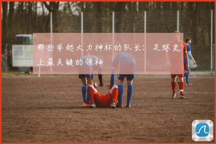 那些举起大力神杯的队长:足球史上最关键的领袖