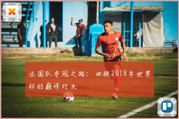 法国队夺冠之路:回顾2018年世界杯的巅峰对决