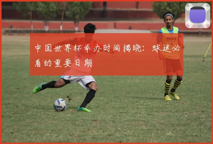 中国世界杯举办时间揭晓：球迷必看的重要日期