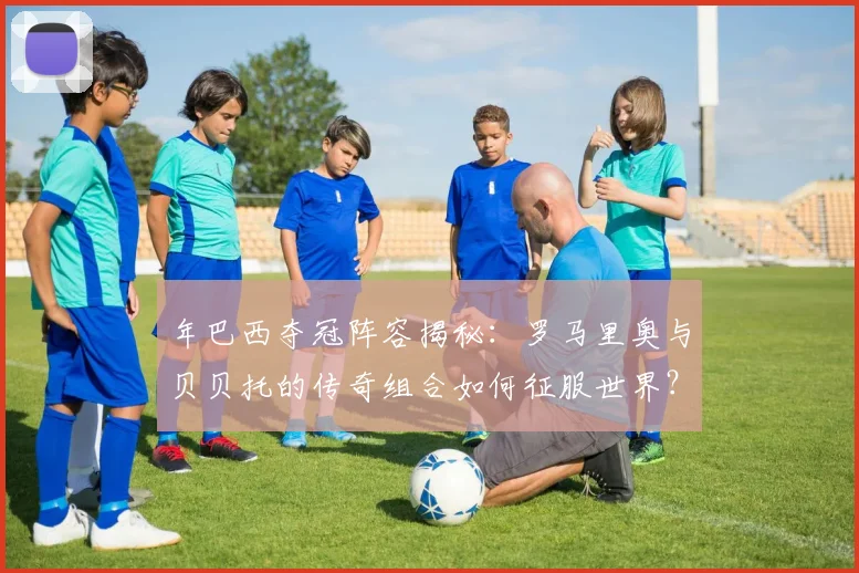年巴西夺冠阵容揭秘:罗马里奥与贝贝托的传奇组合如何征服世界?
