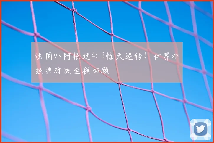 法国vs阿根廷4:3惊天逆转！世界杯经典对决全程回顾