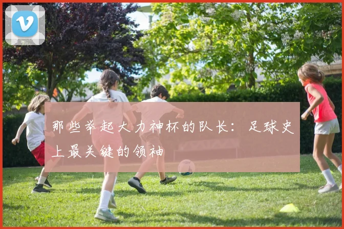 那些举起大力神杯的队长:足球史上最关键的领袖