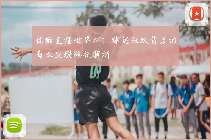 优酷直播世界杯:球迷狂欢背后的商业变现路径解析