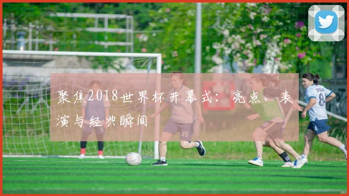 聚焦2018世界杯开幕式:亮点、表演与经典瞬间