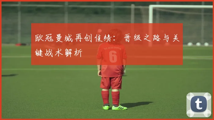 欧冠曼城再创佳绩：晋级之路与关键战术解析