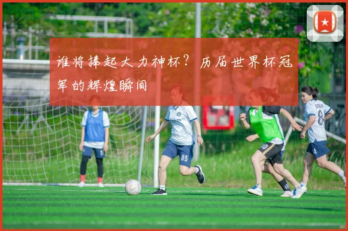 谁将捧起大力神杯?历届世界杯冠军的辉煌瞬间
