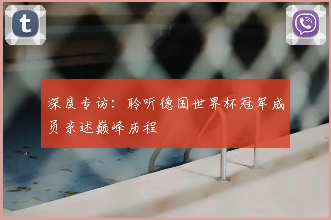 深度专访：聆听德国世界杯冠军成员亲述巅峰历程
