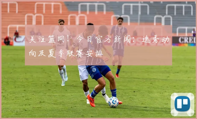 关注篮网！今日官方新闻：选秀动向及夏季联赛安排