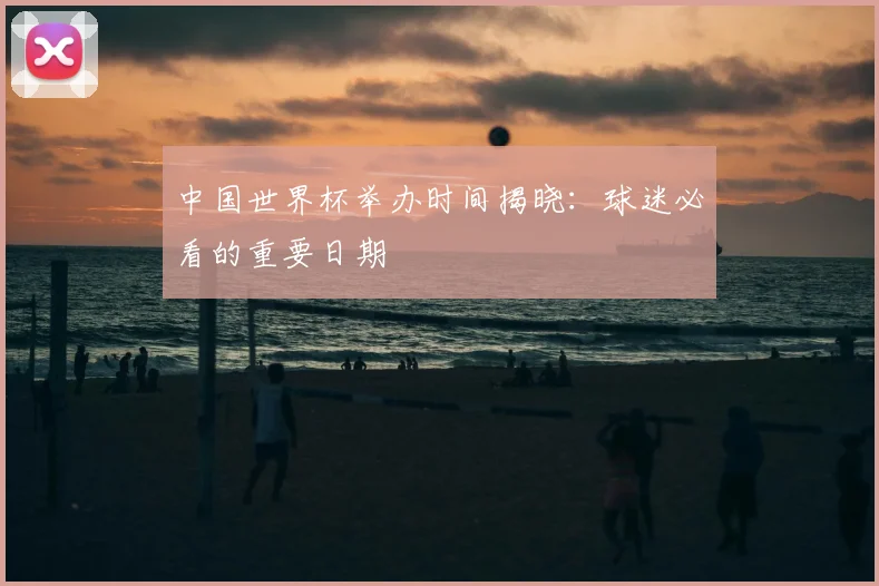 中国世界杯举办时间揭晓:球迷必看的重要日期