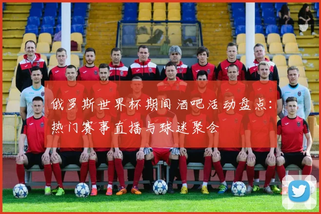 俄罗斯世界杯期间酒吧活动盘点：热门赛事直播与球迷聚会