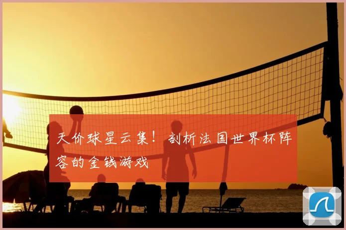 天价球星云集!剖析法国世界杯阵容的金钱游戏