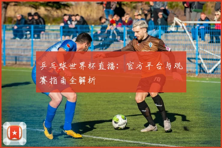 乒乓球世界杯直播:官方平台与观赛指南全解析