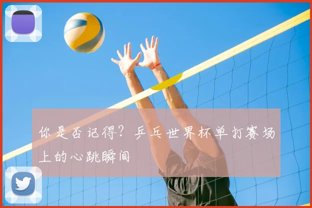 你是否记得?乒乓世界杯单打赛场上的心跳瞬间