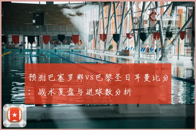 预测巴塞罗那vs巴黎圣日耳曼比分：战术复盘与进球数分析