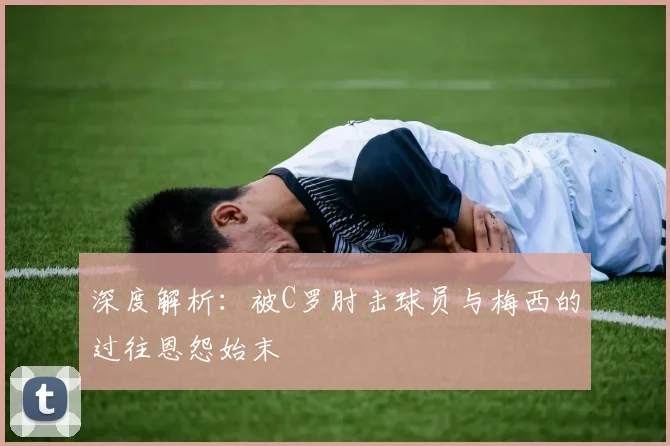 深度解析：被C罗肘击球员与梅西的过往恩怨始末