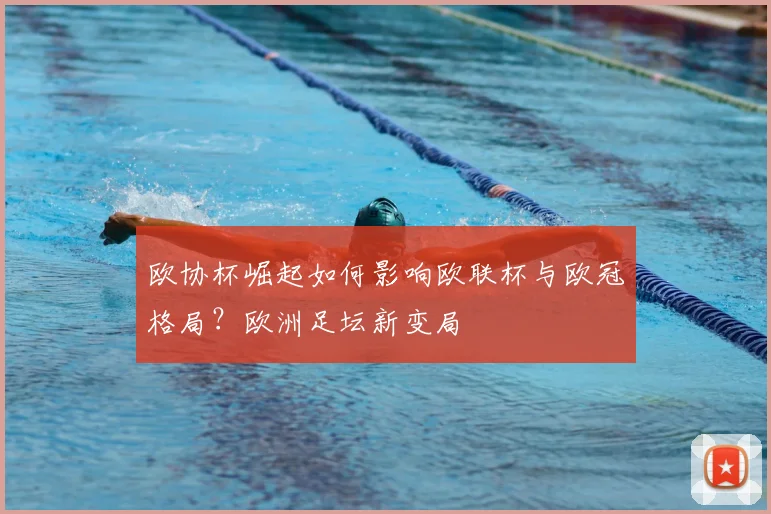 欧协杯崛起如何影响欧联杯与欧冠格局？欧洲足坛新变局