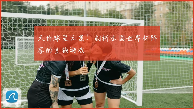 天价球星云集!剖析法国世界杯阵容的金钱游戏
