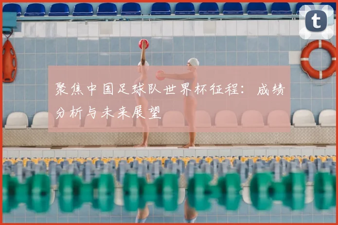 聚焦中国足球队世界杯征程:成绩分析与未来展望
