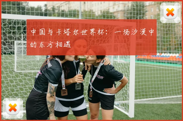 中国与卡塔尔世界杯:一场沙漠中的东方相遇
