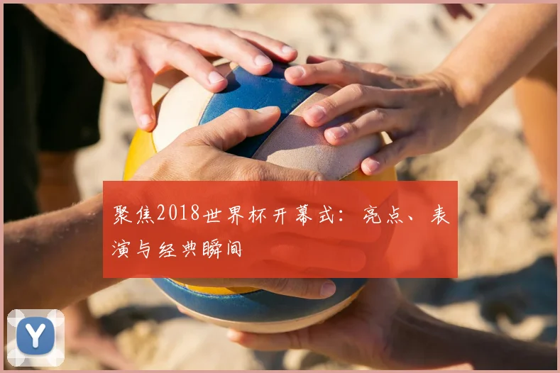 聚焦2018世界杯开幕式:亮点、表演与经典瞬间