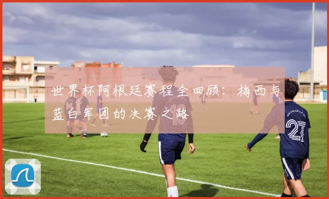 世界杯阿根廷赛程全回顾:梅西与蓝白军团的决赛之路