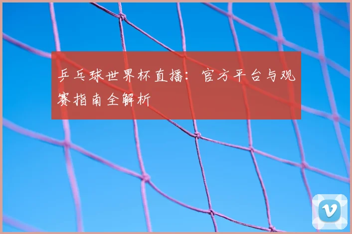乒乓球世界杯直播:官方平台与观赛指南全解析