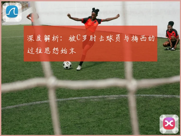 深度解析：被C罗肘击球员与梅西的过往恩怨始末