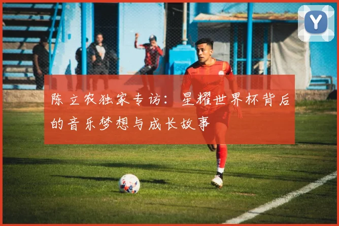 陈立农独家专访:星耀世界杯背后的音乐梦想与成长故事