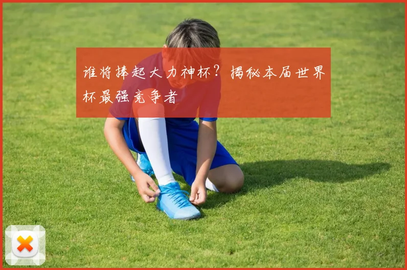 谁将捧起大力神杯?揭秘本届世界杯最强竞争者