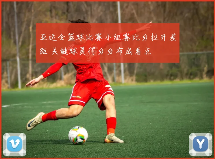 亚运会篮球比赛小组赛比分拉开差距 关键球员得分分布成看点