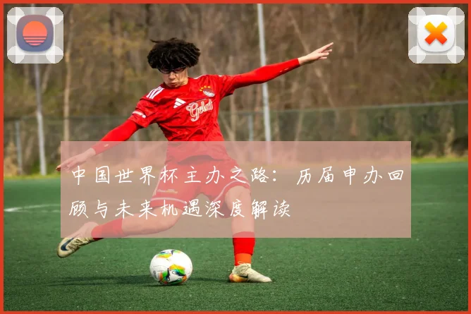 中国世界杯主办之路：历届申办回顾与未来机遇深度解读