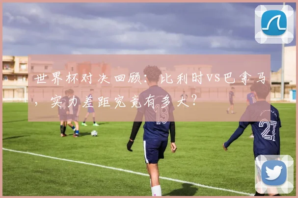 世界杯对决回顾：比利时vs巴拿马，实力差距究竟有多大？