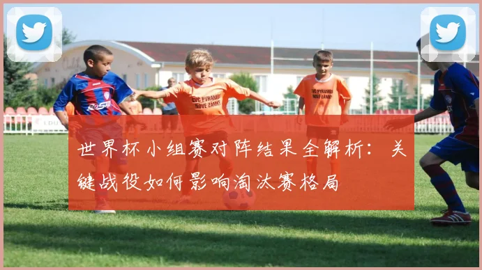 世界杯小组赛对阵结果全解析：关键战役如何影响淘汰赛格局